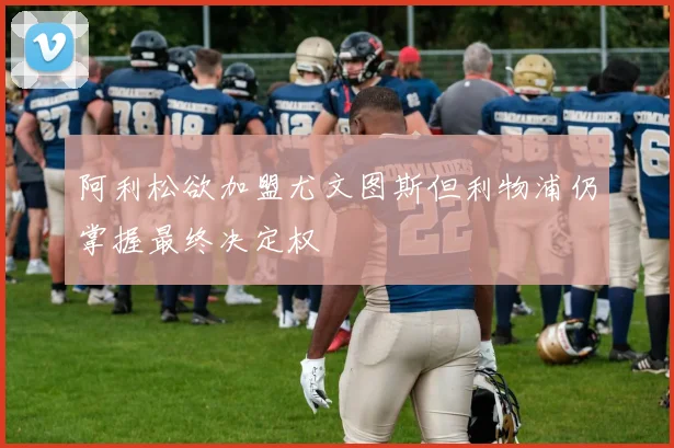 阿利松欲加盟尤文图斯但利物浦仍掌握最终决定权