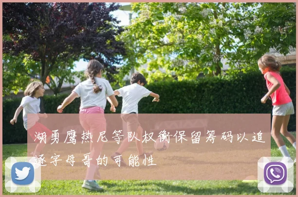 湖勇鹰热尼等队权衡保留筹码以追逐字母哥的可能性