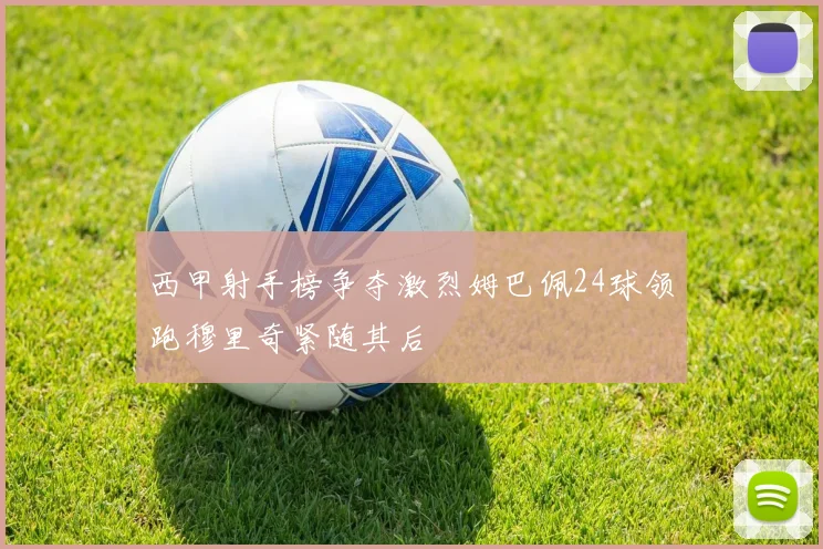 西甲射手榜争夺激烈姆巴佩24球领跑穆里奇紧随其后
