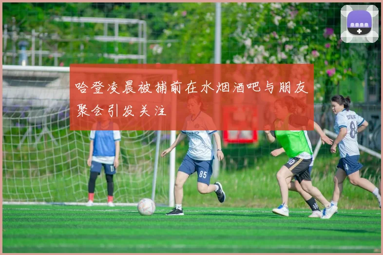 哈登凌晨被捕前在水烟酒吧与朋友聚会引发关注
