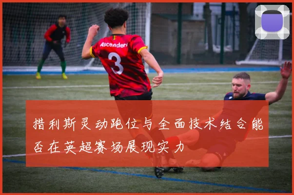 措利斯灵动跑位与全面技术结合能否在英超赛场展现实力