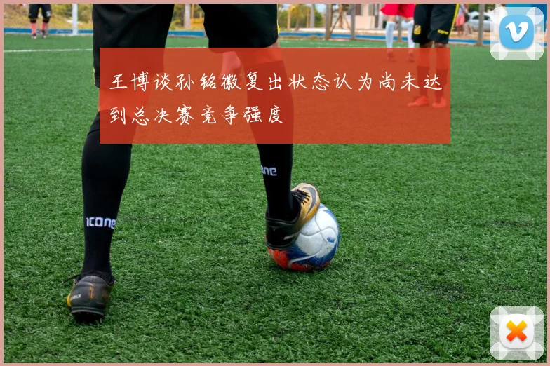 王博谈孙铭徽复出状态认为尚未达到总决赛竞争强度