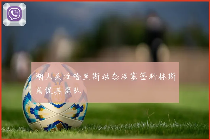 湖人关注哈里斯动态活塞签科林斯或促其离队