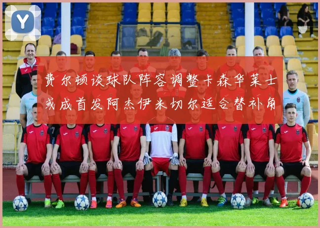 费尔顿谈球队阵容调整卡森华莱士或成首发阿杰伊米切尔适合替补角色
