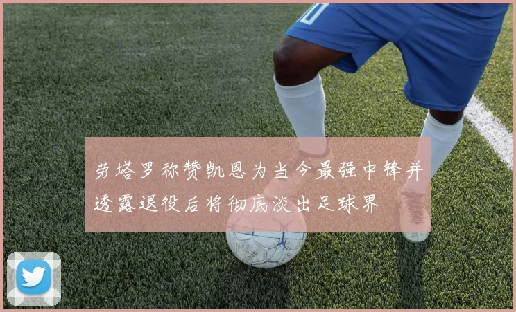 劳塔罗称赞凯恩为当今最强中锋并透露退役后将彻底淡出足球界