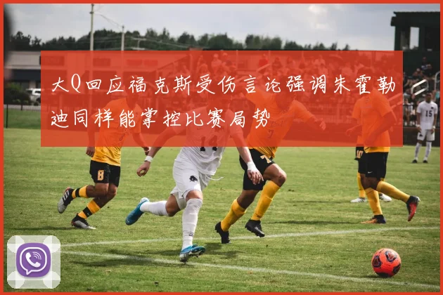 大Q回应福克斯受伤言论强调朱霍勒迪同样能掌控比赛局势