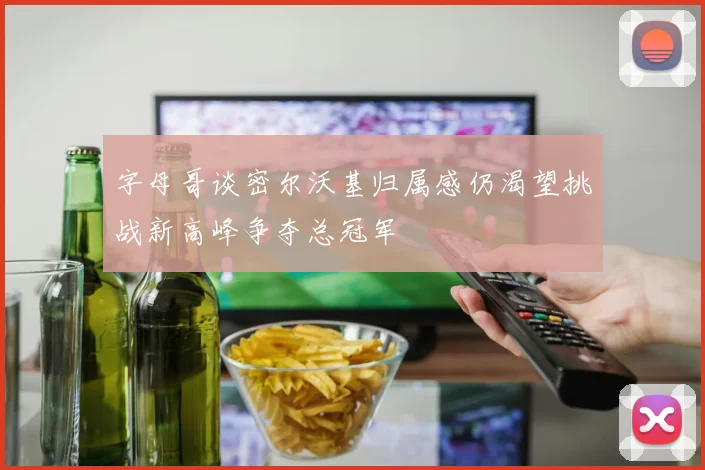 字母哥谈密尔沃基归属感仍渴望挑战新高峰争夺总冠军