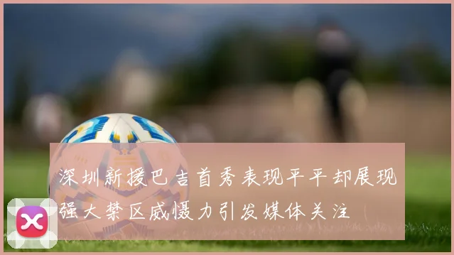 深圳新援巴吉首秀表现平平却展现强大禁区威慑力引发媒体关注