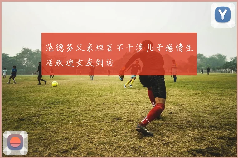 范德芬父亲坦言不干涉儿子感情生活欢迎女友到访