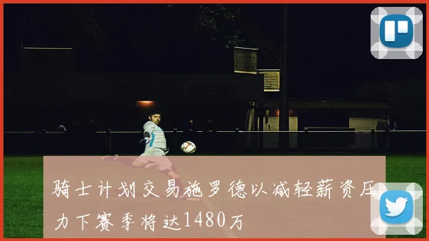 骑士计划交易施罗德以减轻薪资压力下赛季将达1480万