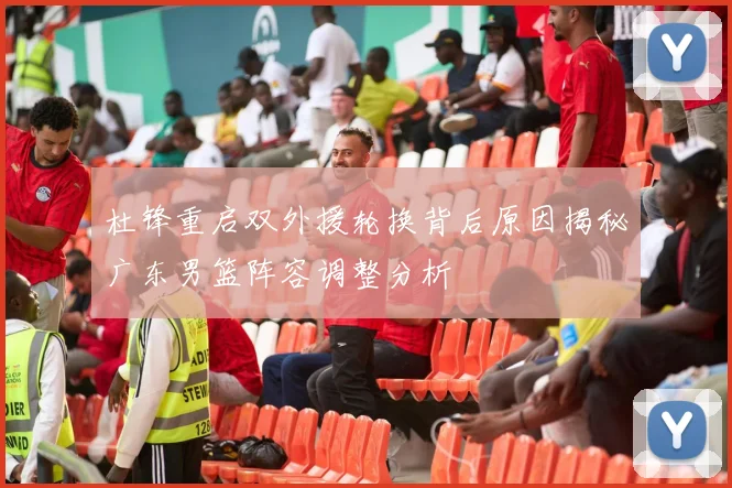 杜锋重启双外援轮换背后原因揭秘广东男篮阵容调整分析