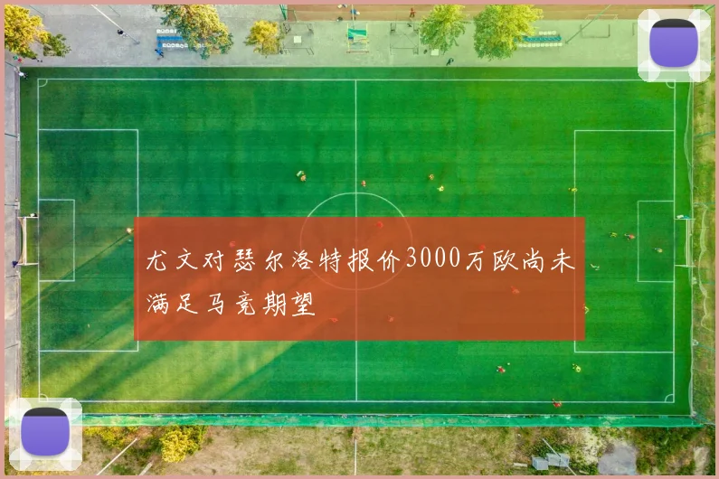 尤文对瑟尔洛特报价3000万欧尚未满足马竞期望