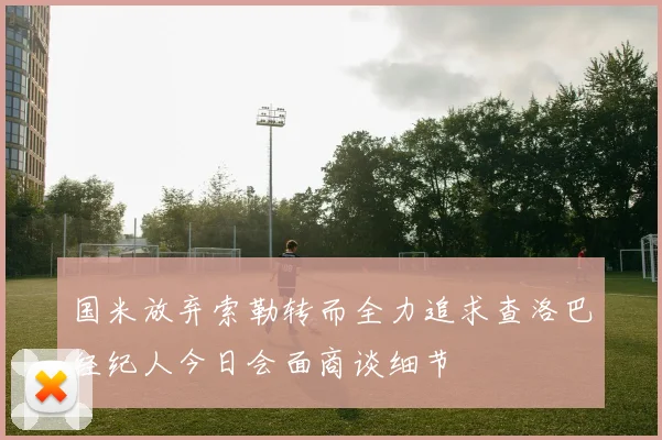 国米放弃索勒转而全力追求查洛巴经纪人今日会面商谈细节