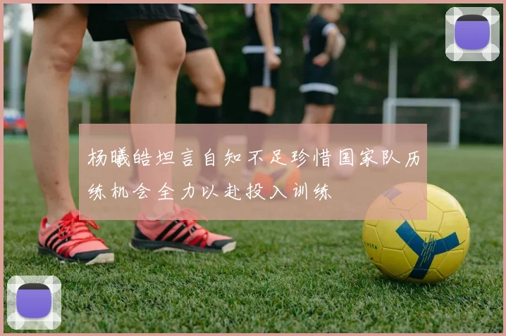 杨曦皓坦言自知不足珍惜国家队历练机会全力以赴投入训练
