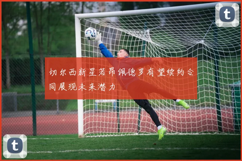 切尔西新星若昂佩德罗有望续约合同展现未来潜力