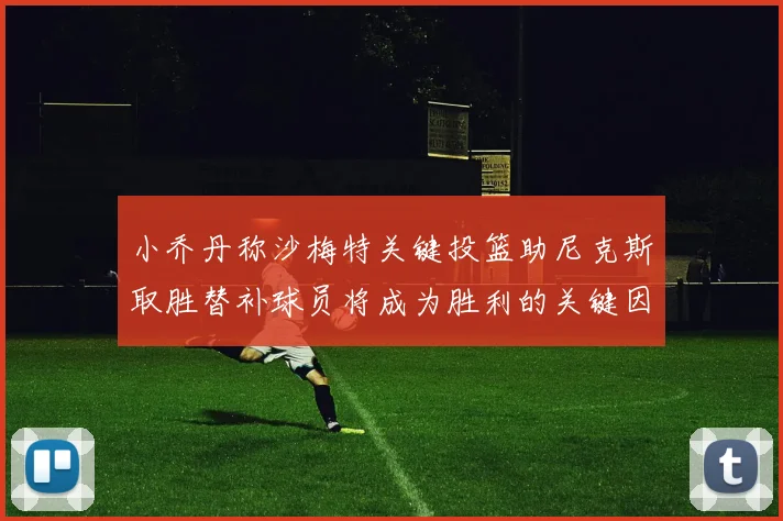 小乔丹称沙梅特关键投篮助尼克斯取胜替补球员将成为胜利的关键因素