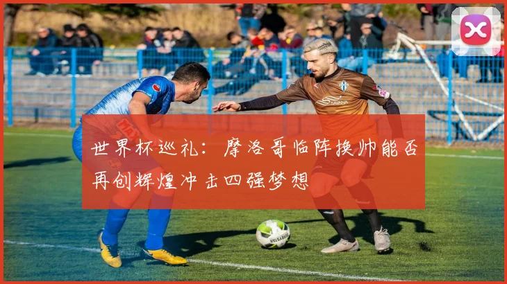 世界杯巡礼：摩洛哥临阵换帅能否再创辉煌冲击四强梦想