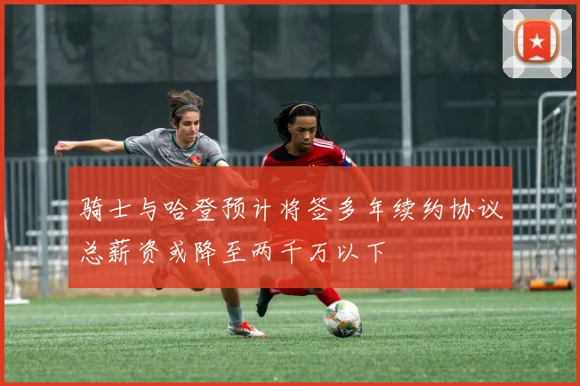 骑士与哈登预计将签多年续约协议总薪资或降至两千万以下