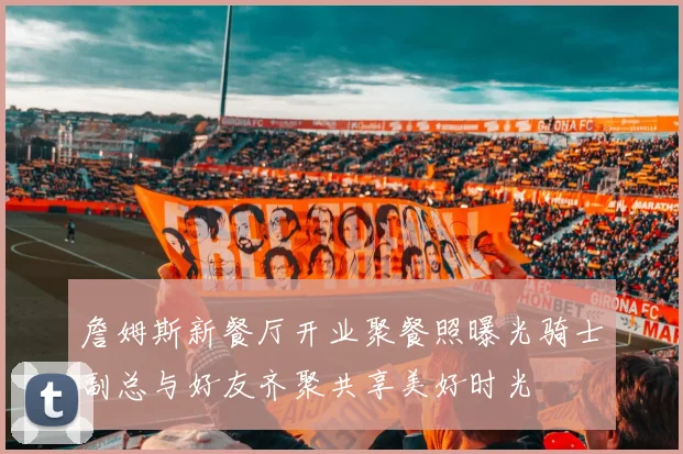 詹姆斯新餐厅开业聚餐照曝光骑士副总与好友齐聚共享美好时光