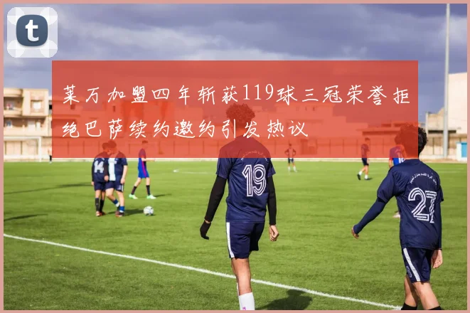莱万加盟四年斩获119球三冠荣誉拒绝巴萨续约邀约引发热议
